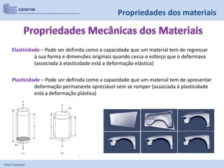 Vítor Caetano
Elasticidade – Pode ser definida como a capacidade que um material tem de regressar
à sua forma e dimensões originais quando cessa o esforço que o deformava
(associada à elasticidade está a deformação elástica)
Plasticidade – Pode ser definida como a capacidade que um material tem de apresentar
deformação permanente apreciável sem se romper (associada à plasticidade
está a deformação plástica)
Propriedades dos materiais
 