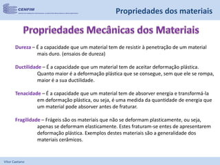 Vítor Caetano
Dureza – É a capacidade que um material tem de resistir à penetração de um material
mais duro. (ensaios de dureza)
Ductilidade – É a capacidade que um material tem de aceitar deformação plástica.
Quanto maior é a deformação plástica que se consegue, sem que ele se rompa,
maior é a sua ductilidade.
Tenacidade – É a capacidade que um material tem de absorver energia e transformá-la
em deformação plástica, ou seja, é uma medida da quantidade de energia que
um material pode absorver antes de fraturar.
Fragilidade – Frágeis são os materiais que não se deformam plasticamente, ou seja,
apenas se deformam elasticamente. Estes fraturam-se entes de apresentarem
deformação plástica. Exemplos destes materiais são a generalidade dos
materiais cerâmicos.
Propriedades dos materiais
 