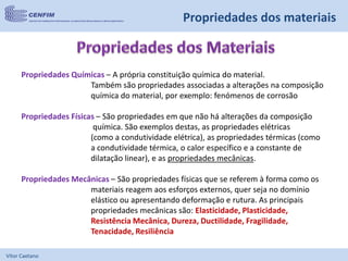Vítor Caetano
Propriedades Químicas – A própria constituição química do material.
Também são propriedades associadas a alterações na composição
química do material, por exemplo: fenómenos de corrosão
Propriedades Físicas – São propriedades em que não há alterações da composição
química. São exemplos destas, as propriedades elétricas
(como a condutividade elétrica), as propriedades térmicas (como
a condutividade térmica, o calor específico e a constante de
dilatação linear), e as propriedades mecânicas.
Propriedades Mecânicas – São propriedades físicas que se referem à forma como os
materiais reagem aos esforços externos, quer seja no domínio
elástico ou apresentando deformação e rutura. As principais
propriedades mecânicas são: Elasticidade, Plasticidade,
Resistência Mecânica, Dureza, Ductilidade, Fragilidade,
Tenacidade, Resiliência
Propriedades dos materiais
 