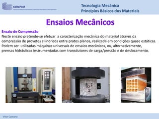 Vítor Caetano
Tecnologia Mecânica
Princípios Básicos dos Materiais
Ensaio de Compressão
Neste ensaio pretende-se efetuar a caracterização mecânica do material através da
compressão de provetes cilíndricos entre pratos planos, realizada em condições quase estáticas.
Podem ser utilizadas máquinas universais de ensaios mecânicos, ou, alternativamente,
prensas hidráulicas instrumentadas com transdutores de carga/pressão e de deslocamento.
 