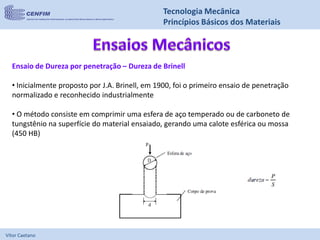 Vítor Caetano
Tecnologia Mecânica
Princípios Básicos dos Materiais
Ensaio de Dureza por penetração – Dureza de Brinell
• Inicialmente proposto por J.A. Brinell, em 1900, foi o primeiro ensaio de penetração
normalizado e reconhecido industrialmente
• O método consiste em comprimir uma esfera de aço temperado ou de carboneto de
tungstênio na superfície do material ensaiado, gerando uma calote esférica ou mossa
(450 HB)
 