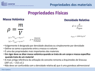 Vítor Caetano
Propriedades dos materiais
• Vulgarmente é designada por densidade absoluta ou simplesmente por densidade
• Define-se como o quociente entre a massa e o volume
• É uma das propriedades mais importantes dos materiais
• Em rigor deve-se dizer massa volúmica quando se trata de um corpo e massa específica
quando trata de um material
• A mais antiga referência da utilização do conceito remonta a Arquimedes de Siracusa
(287 a.C. – 212 a.C.)
• Não deve ser confundida com a densidade relativa d, que é uma grandeza adimensional
 