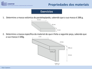 Vítor Caetano
Propriedades dos materiais
Exercícios
1. Determine a massa volúmica do paralelepípedo, sabendo que a sua massa é 288 g.
2. Determine a massa específica do material de que é feita a seguinte peça, sabendo que
a sua massa é 189g.
 