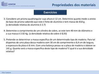 Vítor Caetano
Propriedades dos materiais
Exercícios
3. Considere um prisma quadrangular cuja altura é 12 cm. Determine quanto mede a aresta
da base do prisma sabendo que este é feito de alumínio e tem massa de 810 g.
(a densidade relativa do alumínio é 2.7)
4. Determine o comprimento de um cilindro de cobre, se este tem 40 mm de diâmetro e
a sua massa é 2.02 Kg. (a densidade relativa do cobre é 8,93)
5. Pretende-se determinar a massa específica de um determinado tipo de madeira. Para tal
dispomos de uma placa dessa madeira com 30 cm de comprimento e 8,4 cm de largura,
a espessura da placa é 8 mm. Com uma balança pesou-se a placa de madeira e obteve-se
141 g. Quanto será a massa especifica deste tipo de madeira? E qual é a sua densidade
relativa?
 