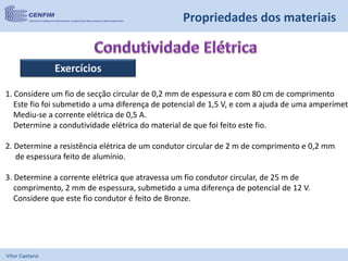 Vítor Caetano
Propriedades dos materiais
Exercícios
1. Considere um fio de secção circular de 0,2 mm de espessura e com 80 cm de comprimento
Este fio foi submetido a uma diferença de potencial de 1,5 V, e com a ajuda de uma amperímetr
Mediu-se a corrente elétrica de 0,5 A.
Determine a condutividade elétrica do material de que foi feito este fio.
2. Determine a resistência elétrica de um condutor circular de 2 m de comprimento e 0,2 mm
de espessura feito de alumínio.
3. Determine a corrente elétrica que atravessa um fio condutor circular, de 25 m de
comprimento, 2 mm de espessura, submetido a uma diferença de potencial de 12 V.
Considere que este fio condutor é feito de Bronze.
 
