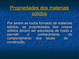 Propriedades dos materiais
          sólidos
Por serem as rocha formado de materiais
sólidos, as propriedades dos corpos
sólidos devem ser estudadas de modo a
permitir    o     conhecimento      do
comportamento dos locais         de
construção.
 