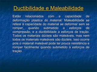 Ductibilidade e Maleabilidade
Estão relacionados com a capacidade de
deformação plástica do material. Maleabilidade se
refere à capacidade do material se deformar sem se
romper, quando submetido a esforços de
compressão, e a ductibilidade a esforços de tração.
Todos os materiais dúcteis são maleáveis, mas nem
todos os materiais maleáveis são dúcteis. Isso ocorre
pois o material maleável pode ter pouca resistência e
romper facilmente quando submetido à esforços de
tração.
 