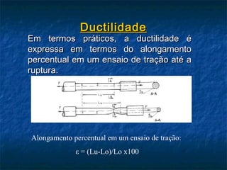 Ductilidade
Em termos práticos, a ductilidade é
expressa em termos do alongamento
percentual em um ensaio de tração até a
ruptura.




Alongamento percentual em um ensaio de tração:
             ε = (Lu-Lo)/Lo x100
 