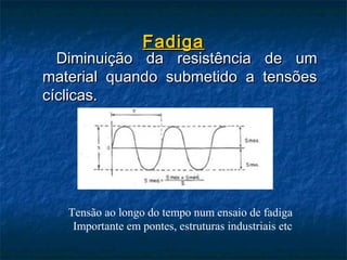 Fadiga
  Diminuição da resistência de um
material quando submetido a tensões
cíclicas.




   Tensão ao longo do tempo num ensaio de fadiga
    Importante em pontes, estruturas industriais etc
 