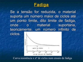 Fadiga
Se a tensão for reduzida, o material
suporta um número maior de ciclos até
um ponto limite, dito limite de fadiga,
onde     o     material      suportaria,
teoricamente, um número infinito de
ciclos.




 Curva resistência x nº de ciclos num ensaio de fadiga
 