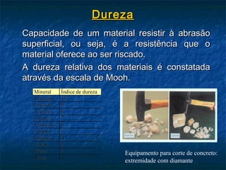 Dureza
Capacidade de um material resistir à abrasão
superficial, ou seja, é a resistência que o
material oferece ao ser riscado.
A dureza relativa dos materiais é constatada
através da escala de Mooh.




                        Equipamento para corte de concreto:
                        extremidade com diamante
 