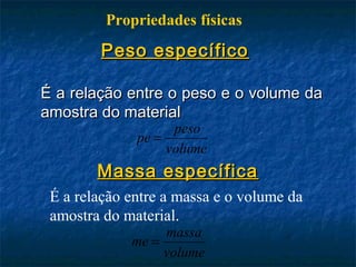 Propriedades físicas
        Peso específico

É a relação entre o peso e o volume da
amostra do material
                    peso
              pe =
                   volume
        Massa específica
 É a relação entre a massa e o volume da
 amostra do material.
                  massa
             me =
                  volume
 