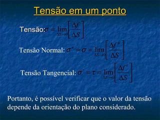 Tensão em um ponto
                     ∆f 
    Tensão:σ = lim  
               ∆S →0 ∆S
                     
                                    ∆f n 
    Tensão Normal: σ = σ = lim 
                    n
                              ∆S →0 ∆S
                                          
                                         
                                        ∆f t 
    Tensão Tangencial: σ t = τ = lim         
                                  ∆S →0 ∆S
                                             

Portanto, é possível verificar que o valor da tensão
depende da orientação do plano considerado.
 