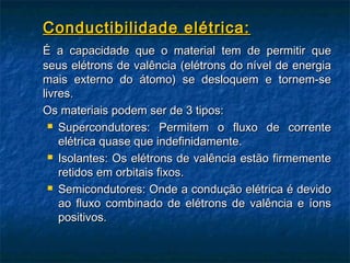 Conductibilidade elétrica:
É a capacidade que o material tem de permitir que
seus elétrons de valência (elétrons do nível de energia
mais externo do átomo) se desloquem e tornem-se
livres.
Os materiais podem ser de 3 tipos:
   Supercondutores: Permitem o fluxo de corrente

    elétrica quase que indefinidamente.
   Isolantes: Os elétrons de valência estão firmemente

    retidos em orbitais fixos.
   Semicondutores: Onde a condução elétrica é devido

    ao fluxo combinado de elétrons de valência e íons
    positivos.
 