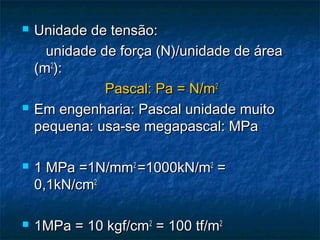    Unidade de tensão:
      unidade de força (N)/unidade de área
    (m2):
               Pascal: Pa = N/m2
   Em engenharia: Pascal unidade muito
    pequena: usa-se megapascal: MPa

   1 MPa =1N/mm2 =1000kN/m2 =
    0,1kN/cm2

   1MPa = 10 kgf/cm2 = 100 tf/m2
 