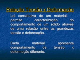 Relação Tensão x Deformação
 Lei constitutiva de um material:
 permite        caracterização    do
 comportamento de um sólido através
 de uma relação entre as grandezas
 tensão e deformação.

 Cada        material       apresenta
 comportamento      de   tensão     x
 deformação diferente.
 