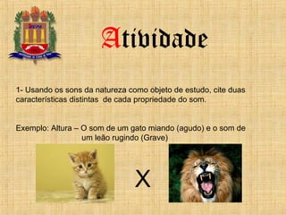 Atividade
1- Usando os sons da natureza como objeto de estudo, cite duas
características distintas de cada propriedade do som.
Exemplo: Altura – O som de um gato miando (agudo) e o som de
um leão rugindo (Grave)
X
 