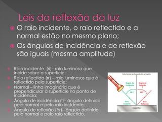  Raio incidente (ri)– raio luminoso que
incide sobre a superfície;
 Raio reflectido (rr) – raio luminosos que é
reflectido pela superfície;
 Normal – linha imaginária que é
prependicular à superfície no ponto de
incidência;
 Ângulo de incidência (î)– ângulo definido
pela normal e pelo raio incidente;
 Ângulo de reflexão (^r)– ângulo definido
pela normal e pelo raio reflectido.
 O raio incidente, o raio reflectido e a
normal estão no mesmo plano;
 Os ângulos de incidência e de reflexão
são iguais (mesma amplitude)
 