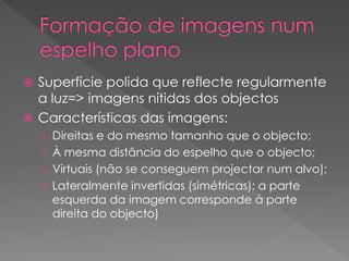  Superfície polida que reflecte regularmente
a luz=> imagens nítidas dos objectos
 Características das imagens:
› Direitas e do mesmo tamanho que o objecto;
› À mesma distância do espelho que o objecto;
› Virtuais (não se conseguem projectar num alvo);
› Lateralmente invertidas (simétricas): a parte
esquerda da imagem corresponde à parte
direita do objecto)
 