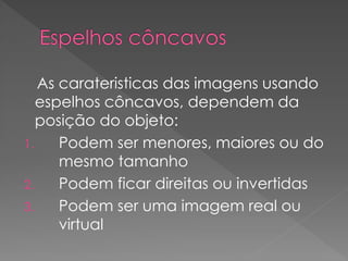 As carateristicas das imagens usando
espelhos côncavos, dependem da
posição do objeto:
1. Podem ser menores, maiores ou do
mesmo tamanho
2. Podem ficar direitas ou invertidas
3. Podem ser uma imagem real ou
virtual
 