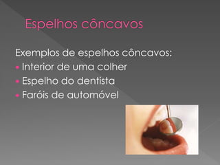 Exemplos de espelhos côncavos:
 Interior de uma colher
 Espelho do dentista
 Faróis de automóvel
 