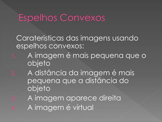 Carateristicas das imagens usando
espelhos convexos:
1. A imagem é mais pequena que o
objeto
2. A distância da imagem é mais
pequena que a distância do
objeto
3. A imagem aparece direita
4. A imagem é virtual
 