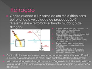  Ocorre quando a luz passa de um meio ótico para
outro, onde a velocidade de propagação é
diferente (luz é refratada sofrendo mudança de
direção)  Raio incidente (ri)– raio luminoso que
incide sobre a superfície de
separação dos meios;
 Raio reflectido (rr) – raio luminosos que
se propaga no segundo meio;
 Normal – linha imaginária que é
prependicular à superfície no ponto
de incidência;
 Ângulo de incidência (î)– ângulo
definido pela normal e pelo raio
incidente;
 Ângulo de reflexão (^r)– ângulo
definido pela normal e pelo raio
refratado (transmitido).
 O raio refratado aproxima-se da normal quando a velocidade no 2º meio
é inferior à velocidade no 1º meio; caso contrário afasta-se da normal;
 Não há mudança de direcção quando o ângulo de incidência é de 0º, ou
seja, quando o raio incide perpendicularmente à superfície de separação
dos meios.
 