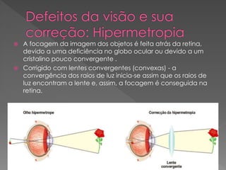  A focagem da imagem dos objetos é feita atrás da retina,
devido a uma deficiência no globo ocular ou devido a um
cristalino pouco convergente .
 Corrigido com lentes convergentes (convexas) - a
convergência dos raios de luz inicia-se assim que os raios de
luz encontram a lente e, assim, a focagem é conseguida na
retina.
 