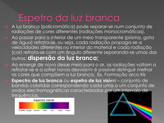  A luz branca (policromática) pode separar-se num conjunto de
radiações de cores diferentes (radiações monocromáticas).
 Ao passar para o interior de um meio transparente (prisma, gota
de água) refrata-se, ou seja, cada radiação propaga-se a
velocidades diferentes no interior do material e cada radiação
(cor) refrata-se com um ângulo diferente separando-se umas das
outras: dispersão da luz branca;
 Ao emergir de novo desse meio para o ar, as radiações voltam a
refratar-se e a sofrer novos desvios=> é possível distinguir melhor
as cores que compõem a luz branca. Ex. Formação arco Irís
 Espectro de luz branca ou espetro de luz visível – conjunto de
bandas coloridas correspondendo cada uma a um conjunto de
ondas electromagnéticas caracterizadas por um intervalo de
frequências.
 