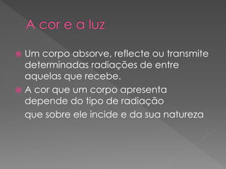  Um corpo absorve, reflecte ou transmite
determinadas radiações de entre
aquelas que recebe.
 A cor que um corpo apresenta
depende do tipo de radiação
que sobre ele incide e da sua natureza
 