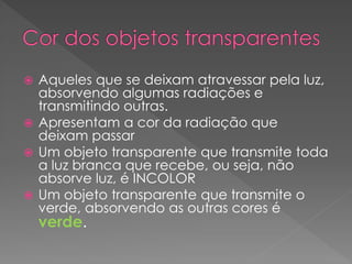  Aqueles que se deixam atravessar pela luz,
absorvendo algumas radiações e
transmitindo outras.
 Apresentam a cor da radiação que
deixam passar
 Um objeto transparente que transmite toda
a luz branca que recebe, ou seja, não
absorve luz, é INCOLOR
 Um objeto transparente que transmite o
verde, absorvendo as outras cores é
verde.
 