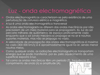 Ondas electromagnéticas caracterizam-se pela existência de uma
perturbação de natureza elétrica e magnética.
 A luz é uma onda electromagnética transversal
 As ondas electromagnéticas diferem das ondas mecãnicas por não
precisarem de um meio material para se propagarem. Ex. luz do sol
percorre milhares de quilómetros de espaço praticamente vazio
enquanto que o sol (onda mecânica) propaga-se no ar e noutros
suportes materiais, mas não se propaga no vazio.
 A velocidade de propagação das ondas electromagnáticas é maxima
no vazio (300 000 km/s) e é aproximadamente igual no ar, sendo menor
noutros meios.
 Como qualquer onda, as radiações electromagnéticas transportam
energia que se pode manifestar, por ex. pelo aquecimento de uma
superfície exposta à luz.
 Tal como as ondas mecânicas têm um período (T), frequência (f),
comprimento de onda (λ) e amplitude (A).
 