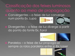  Convergentes – o feixe de luz converge
num ponto Ex. Lupa
 Divergentes – o feixe de luz diverge a partir
do ponto da fonte Ex. Farol
 Paralelos – o feixe de luz propaga-se
sempre os raios paralelos entre si. Ex. Laser
 