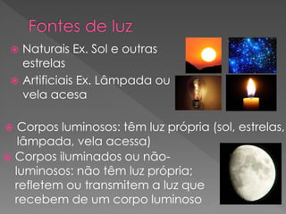  Naturais Ex. Sol e outras
estrelas
 Artificiais Ex. Lâmpada ou
vela acesa
 Corpos luminosos: têm luz própria (sol, estrelas,
lâmpada, vela acessa)
 Corpos iluminados ou não-
luminosos: não têm luz própria;
refletem ou transmitem a luz que
recebem de um corpo luminoso
 
