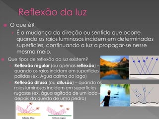  O que é?
› É a mudança da direção ou sentido que ocorre
quando os raios luminosos incidem em determinadas
superfícies, continuando a luz a propagar-se nesse
mesmo meio.
 Que tipos de reflexão da luz existem?
› Reflexão regular (ou apenas reflexão) –
quando os raios incidem em superfícies
polidas (ex. Água calma do lago)
› Reflexão difusa (ou difusão) – quando os
raios luminosos incidem em superfícies
rugosas (ex. água agitada de um lado –
depois da queda de uma pedra)
 