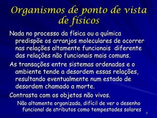 Heterogeneidade ambiental
Na biologia nada é constante!
Os organismos individuais que estão vivos hoje podem estar mortos
amanhã (todo organismo eventualmente morre)!
As populações mudam de tamanho e estrutura, como distribuições
etárias e frequências alélicas!
As mudanças podem acontecer em duas escalas diferentes:
temporal (referente ao tempo) e espacial (referente ao espaço)!
Os organismos precisam lidar com mudanças temporais, como
estações, ou mudanças climáticas globais ou regionais!
Os organismos e populações também precisar lidar com mudanças
espaciais se habitam um habitat heterogêneo e/ou dispersam
muito!
Alguns habitats são espacialmente mais complexos e outros mais
simples!
As comunidades mudam no tempo (sucessão) e espacialmente. Os
ecossistemas mudam junto com as comunidades que contêm.

 