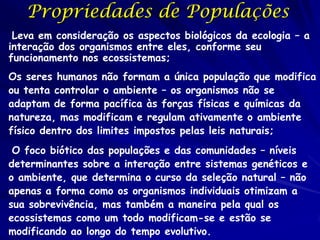 Níveis Hierárquicos da
ecologia
População (Ecologia de Populações)

– Grupo de indivíduos que cruzam entre eles

Comunidade (Ecologia de Comunidades)
– Grupo de espécies que moram na mesma
área e interagem

Ecossistema (Ecologia doe Ecossistemas)
– Comunidade mais as partes abióticas do
ambiente

 