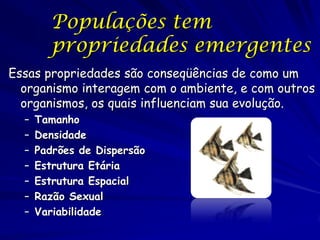 Propriedades de
Populações
As populações tem propriedades
emergentes de grupo que são únicas ao
grupo e não se apresentam em indivíduos
– Indivíduos vivem ou morrem; podem ou não
reproduzir, podem ou não migrar;
– As populações tem taxas de mortalidade,
natalidade, emigração e imigração.
– Ao dividir essas taxas pelo número de
indivíduos na população, resulta em taxas
por indivíduo ou per capita

 