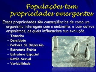 Populações tem
propriedades emergentes
Essas propriedades são conseqüências de como um
organismo interagem com o ambiente, e com outros
organismos, os quais influenciam sua evolução.
–
–
–
–
–
–
–

Tamanho
Densidade
Padrões de Dispersão
Estrutura Etária
Estrutura Espacial
Razão Sexual
Variabilidade

 