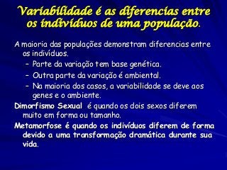 Variabilidade é as diferencias entre
os indivíduos de uma população.
A maioria das populações demonstram diferencias entre
os indivíduos.
– Parte da variação tem base genética.
– Outra parte da variação é ambiental.
– Na maioria dos casos, a variabilidade se deve aos
genes e o ambiente.
Dimorfismo Sexual é quando os dois sexos diferem
muito em forma ou tamanho.
Metamorfose é quando os indivíduos diferem de forma
devido a uma transformação dramática durante sua
vida.

 
