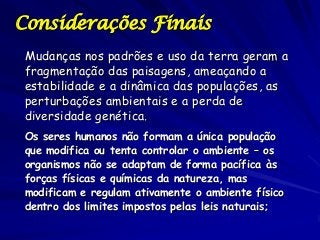 Considerações Finais
Mudanças nos padrões e uso da terra geram a
fragmentação das paisagens, ameaçando a
estabilidade e a dinâmica das populações, as
perturbações ambientais e a perda de
diversidade genética.
Os seres humanos não formam a única população
que modifica ou tenta controlar o ambiente – os
organismos não se adaptam de forma pacífica às
forças físicas e químicas da natureza, mas
modificam e regulam ativamente o ambiente físico
dentro dos limites impostos pelas leis naturais;

 
