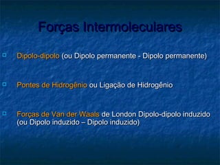 Forças IntermolecularesForças Intermoleculares
 Dipolo-dipoloDipolo-dipolo (ou Dipolo permanente - Dipolo permanente)(ou Dipolo permanente - Dipolo permanente)
 Pontes de HidrogênioPontes de Hidrogênio ou Ligação de Hidrogênioou Ligação de Hidrogênio
 Forças de Van der WaalsForças de Van der Waals de London Dipolo-dipolo induzidode London Dipolo-dipolo induzido
(ou Dipolo induzido – Dipolo induzido)(ou Dipolo induzido – Dipolo induzido)
 