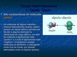 Forças IntermolecularesForças Intermoleculares
1. Dipolo- Dipolo1. Dipolo- Dipolo
 São características de moléculasSão características de moléculas
polares.polares.
 As moléculas de alguns materiais,As moléculas de alguns materiais,
embora eletricamente neutras, podemembora eletricamente neutras, podem
possuir um dipolo elétrico permanente.possuir um dipolo elétrico permanente.
Devido a alguma distorção naDevido a alguma distorção na
distribuição da carga elétrica, um ladodistribuição da carga elétrica, um lado
da molécula e ligeiramente maisda molécula e ligeiramente mais
"positivo" e o outro é ligeiramente mais"positivo" e o outro é ligeiramente mais
"negativo". A tendência é destas"negativo". A tendência é destas
moléculas se alinharem, e interagiremmoléculas se alinharem, e interagirem
umas com as outras, por atraçãoumas com as outras, por atração
eletrostática entre os dipolos opostos.eletrostática entre os dipolos opostos.
 