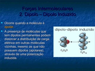 Forças IntermolecularesForças Intermoleculares
2. Dipolo – Dipolo Induzido2. Dipolo – Dipolo Induzido
 Ocorre quando a molécula éOcorre quando a molécula é
apolar.apolar.
 A presença de moléculas queA presença de moléculas que
tem dipolos permanentes podemtem dipolos permanentes podem
distorcer a distribuição de cargadistorcer a distribuição de carga
elétrica em outras moléculaselétrica em outras moléculas
vizinhas, mesmo as que nãovizinhas, mesmo as que não
possuem dipolos (apolares),possuem dipolos (apolares),
através de uma polarizaçãoatravés de uma polarização
induzida.induzida.
 