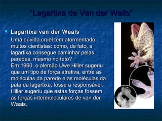 ““Lagartixa de Van der Walls”Lagartixa de Van der Walls”
 Lagartixa van der WaalsLagartixa van der Waals
Uma dúvida cruel tem atormentadoUma dúvida cruel tem atormentado
muitos cientistas: como, de fato, amuitos cientistas: como, de fato, a
lagartixa consegue caminhar pelaslagartixa consegue caminhar pelas
paredes, mesmo no teto?paredes, mesmo no teto?
Em 1960, o alemão Uwe Hiller sugeriuEm 1960, o alemão Uwe Hiller sugeriu
que um tipo de força atrativa, entre asque um tipo de força atrativa, entre as
moléculas da parede e as moléculas damoléculas da parede e as moléculas da
pata da lagartixa, fosse a responsável.pata da lagartixa, fosse a responsável.
Hiller sugeriu que estas forças fossemHiller sugeriu que estas forças fossem
as forças intermoleculares de van deras forças intermoleculares de van der
Waals.Waals.
 