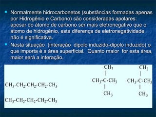  Normalmente hidrocarbonetos (substâncias formadas apenasNormalmente hidrocarbonetos (substâncias formadas apenas
por Hidrogênio e Carbono) são consideradas apolares:por Hidrogênio e Carbono) são consideradas apolares:
apesar do átomo de carbono ser mais eletronegativo que oapesar do átomo de carbono ser mais eletronegativo que o
átomo de hidrogênio, esta diferença de eletronegatividadeátomo de hidrogênio, esta diferença de eletronegatividade
não é significativa.não é significativa.
 Nesta situação (interação dipolo induzido-dipolo induzido) oNesta situação (interação dipolo induzido-dipolo induzido) o
que importa é a área superficial. Quanto maior for esta área,que importa é a área superficial. Quanto maior for esta área,
maior será a interação.maior será a interação.
CH -CH -CH -CH -CH
CH3-CH2-CH2-CH2-CH3
CH3
CH3
CH3-C-CH3
CH3
CH3CH3
CH3
CH3-C-CH3
CH3-CH2-CH2-CH2-CH3
 