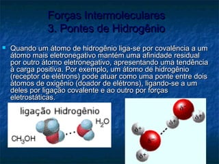 Forças IntermolecularesForças Intermoleculares
3. Pontes de Hidrogênio3. Pontes de Hidrogênio
 Quando um átomo de hidrogênio liga-se por covalência a umQuando um átomo de hidrogênio liga-se por covalência a um
átomo mais eletronegativo mantém uma afinidade residualátomo mais eletronegativo mantém uma afinidade residual
por outro átomo eletronegativo, apresentando uma tendênciapor outro átomo eletronegativo, apresentando uma tendência
à carga positiva. Por exemplo, um átomo de hidrogênioà carga positiva. Por exemplo, um átomo de hidrogênio
(receptor de elétrons) pode atuar como uma ponte entre dois(receptor de elétrons) pode atuar como uma ponte entre dois
átomos de oxigênio (doador de elétrons), ligando-se a umátomos de oxigênio (doador de elétrons), ligando-se a um
deles por ligação covalente e ao outro por forçasdeles por ligação covalente e ao outro por forças
eletrostáticas.eletrostáticas.
 