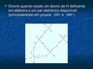  Ocorre quando existe um átomo de H deficienteOcorre quando existe um átomo de H deficiente
em elétrons e um par eletrônico disponívelem elétrons e um par eletrônico disponível
(principalmente em grupos -OH e -NH ).(principalmente em grupos -OH e -NH ).
H
H
O
H
H
O
H H
O
H H
O
O
HH
 