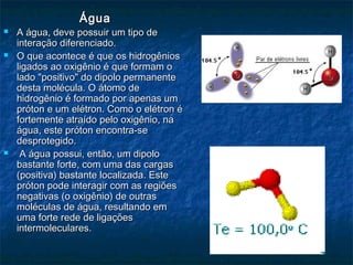 ÁguaÁgua
 A água, deve possuir um tipo deA água, deve possuir um tipo de
interação diferenciado.interação diferenciado.
 O que acontece é que os hidrogêniosO que acontece é que os hidrogênios
ligados ao oxigênio é que formam oligados ao oxigênio é que formam o
lado "positivo" do dipolo permanentelado "positivo" do dipolo permanente
desta molécula. O átomo dedesta molécula. O átomo de
hidrogênio é formado por apenas umhidrogênio é formado por apenas um
próton e um elétron. Como o elétron épróton e um elétron. Como o elétron é
fortemente atraído pelo oxigênio, nafortemente atraído pelo oxigênio, na
água, este próton encontra-seágua, este próton encontra-se
desprotegido.desprotegido.
 A água possui, então, um dipoloA água possui, então, um dipolo
bastante forte, com uma das cargasbastante forte, com uma das cargas
(positiva) bastante localizada. Este(positiva) bastante localizada. Este
próton pode interagir com as regiõespróton pode interagir com as regiões
negativas (o oxigênio) de outrasnegativas (o oxigênio) de outras
moléculas de água, resultando emmoléculas de água, resultando em
uma forte rede de ligaçõesuma forte rede de ligações
intermoleculares.intermoleculares.
 