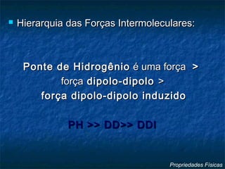  Hierarquia das Forças Intermoleculares:Hierarquia das Forças Intermoleculares:
Ponte de HidrogênioPonte de Hidrogênio é uma forçaé uma força >>
forçaforça dipolo-dipolodipolo-dipolo >>
força dipolo-dipolo induzidoforça dipolo-dipolo induzido
PH >> DD>> DDIPH >> DD>> DDI
Propriedades Físicas
 